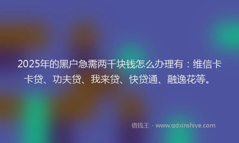 2025年的黑户急需两千块钱怎么办理有：维信卡卡贷、功夫贷、我来贷、快贷通、融逸花等。
