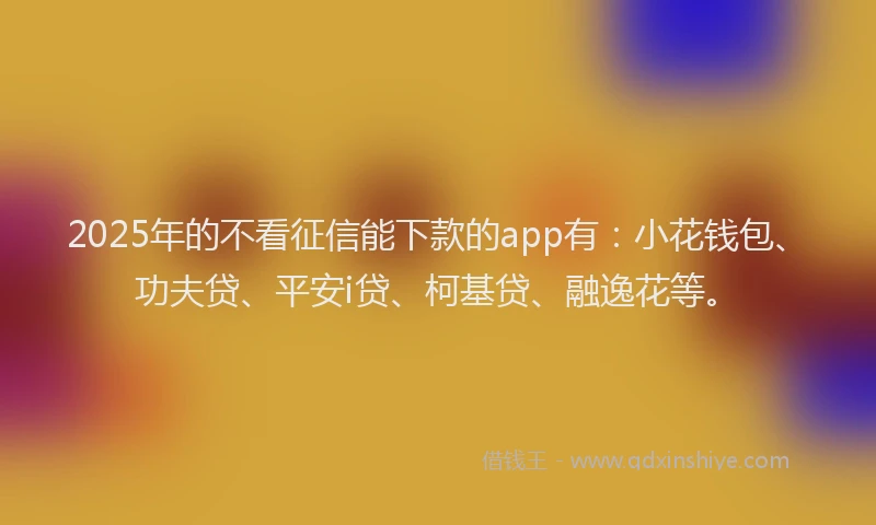 2025年的不看征信能下款的app有：小花钱包、功夫贷、平安i贷、柯基贷、融逸花等。