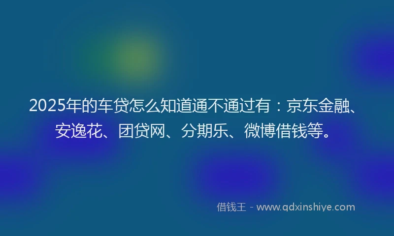 2025年的车贷怎么知道通不通过有：京东金融、安逸花、团贷网、分期乐、微博借钱等。