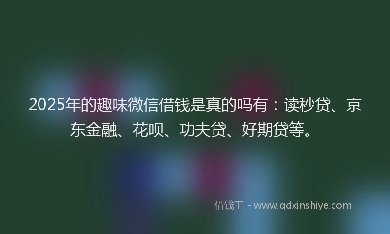 2025年的趣味微信借钱是真的吗有：读秒贷、京东金融、花呗、功夫贷、好期贷等。