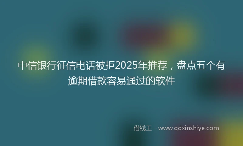 中信银行征信电话被拒2025年推荐，盘点五个有逾期借款容易通过的软件