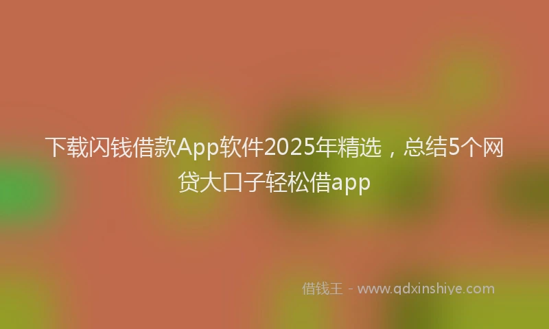 下载闪钱借款App软件2025年精选，总结5个网贷大口子轻松借app