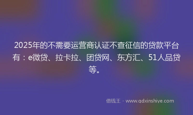 2025年的不需要运营商认证不查征信的贷款平台有：e微贷、拉卡拉、团贷网、东方汇、51人品贷等。