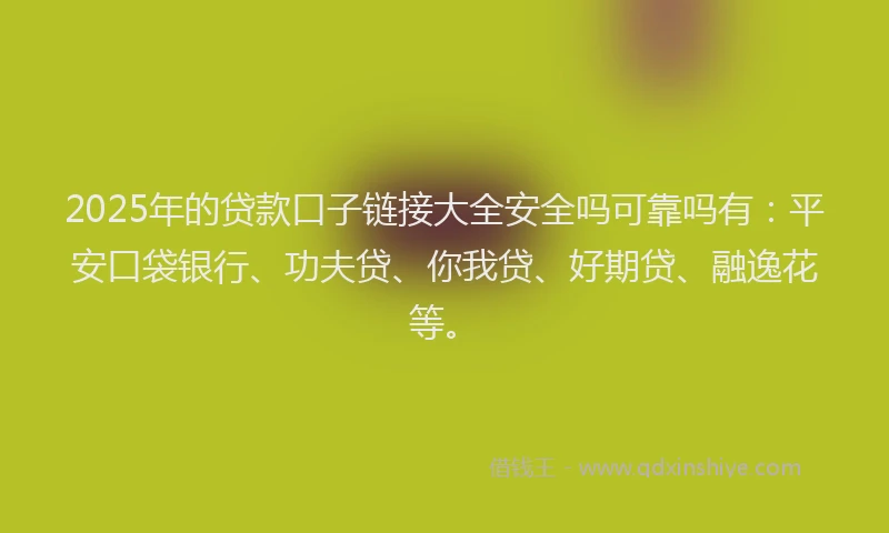 2025年的贷款口子链接大全安全吗可靠吗有：平安口袋银行、功夫贷、你我贷、好期贷、融逸花等。