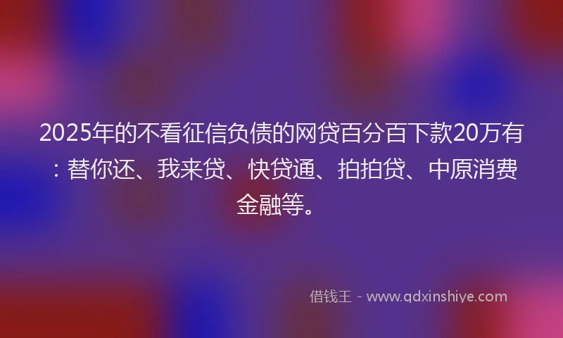 2025年的不看征信负债的网贷百分百下款20万有：替你还、我来贷、快贷通、拍拍贷、中原消费金融等。