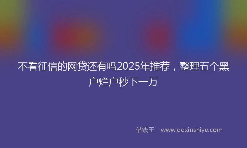 不看征信的网贷还有吗2025年推荐，整理五个黑户烂户秒下一万
