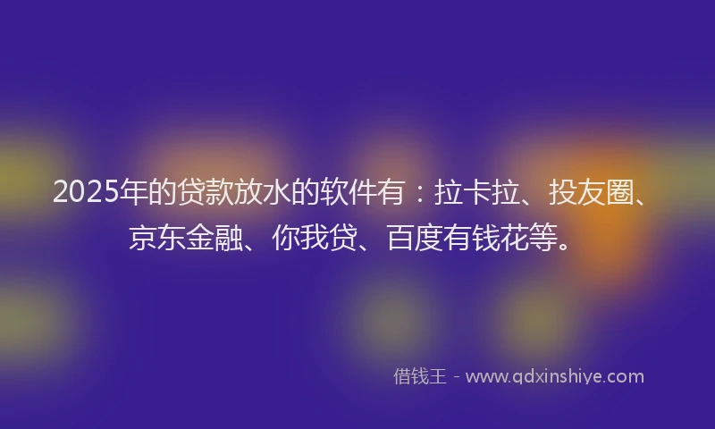 2025年的贷款放水的软件有：拉卡拉、投友圈、京东金融、你我贷、百度有钱花等。
