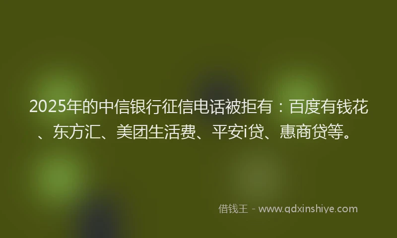2025年的中信银行征信电话被拒有：百度有钱花、东方汇、美团生活费、平安i贷、惠商贷等。