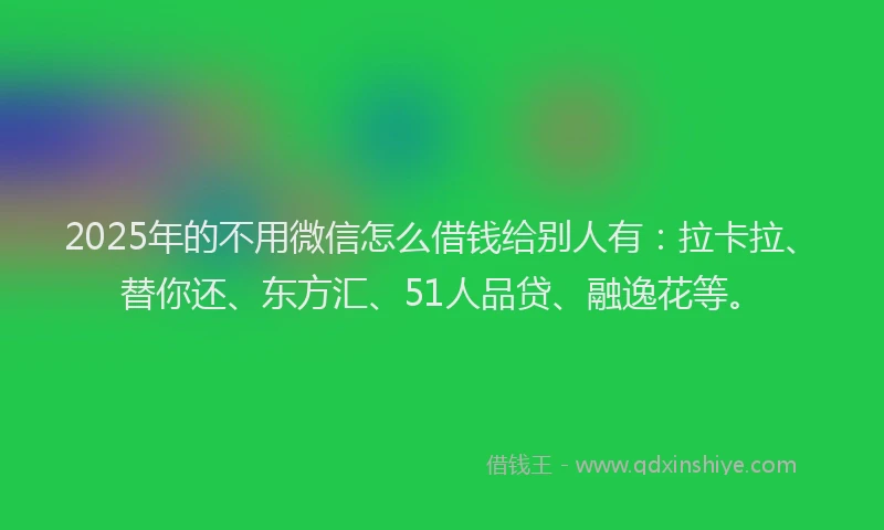 2025年的不用微信怎么借钱给别人有：拉卡拉、替你还、东方汇、51人品贷、融逸花等。