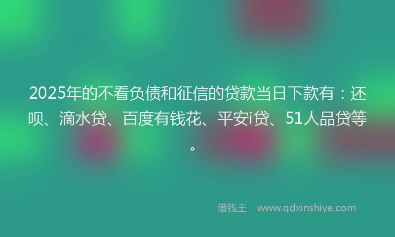 2025年的不看负债和征信的贷款当日下款有：还呗、滴水贷、百度有钱花、平安i贷、51人品贷等。