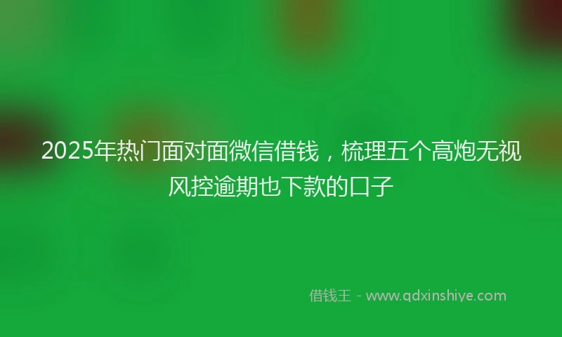 2025年热门面对面微信借钱，梳理五个高炮无视风控逾期也下款的口子
