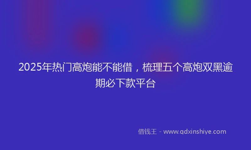 2025年热门高炮能不能借，梳理五个高炮双黑逾期必下款平台