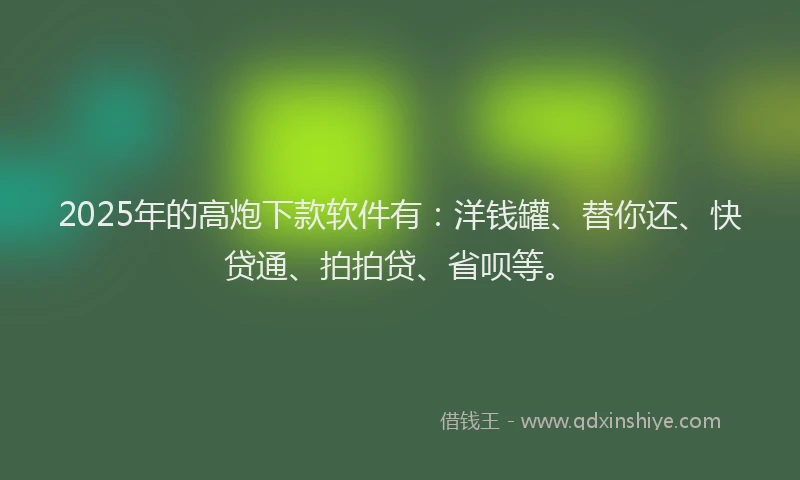 2025年的高炮下款软件有：洋钱罐、替你还、快贷通、拍拍贷、省呗等。