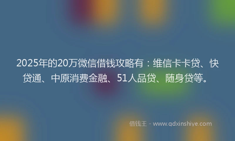 2025年的20万微信借钱攻略有：维信卡卡贷、快贷通、中原消费金融、51人品贷、随身贷等。