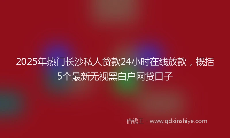 2025年热门长沙私人贷款24小时在线放款，概括5个最新无视黑白户网贷口子