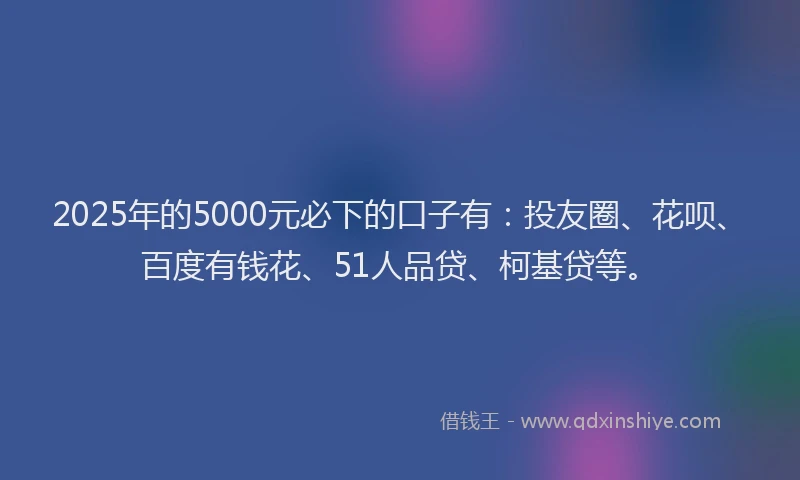 2025年的5000元必下的口子有：投友圈、花呗、百度有钱花、51人品贷、柯基贷等。