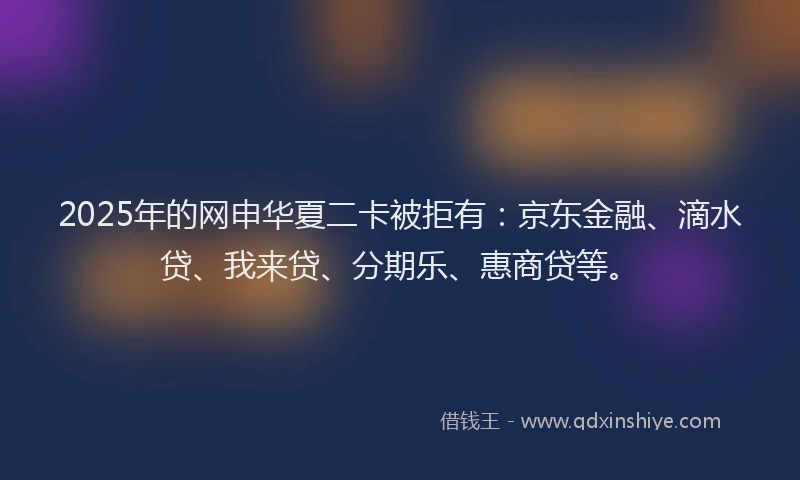 2025年的网申华夏二卡被拒有：京东金融、滴水贷、我来贷、分期乐、惠商贷等。