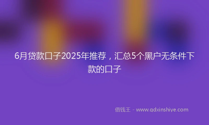 6月贷款口子2025年推荐，汇总5个黑户无条件下款的口子