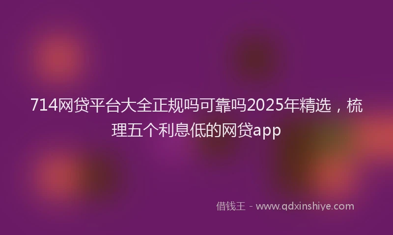 714网贷平台大全正规吗可靠吗2025年精选，梳理五个利息低的网贷app
