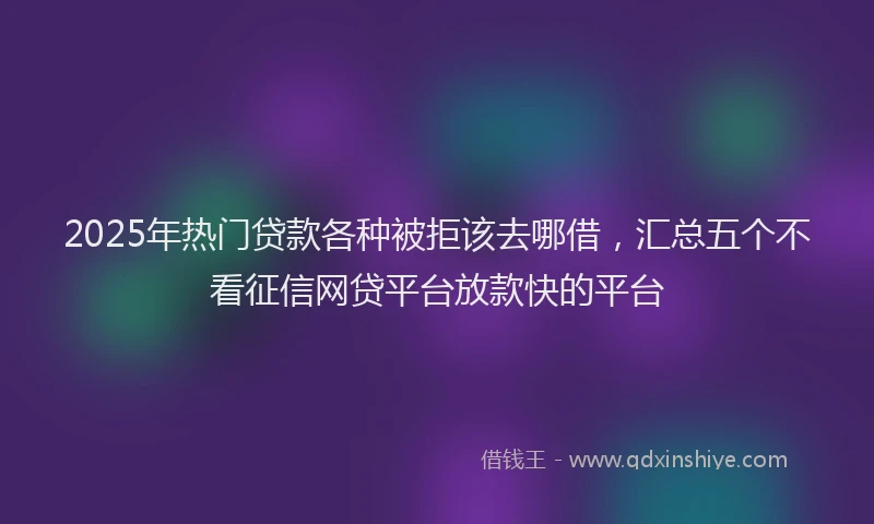 2025年热门贷款各种被拒该去哪借，汇总五个不看征信网贷平台放款快的平台