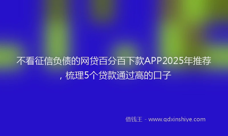 不看征信负债的网贷百分百下款APP2025年推荐，梳理5个贷款通过高的口子