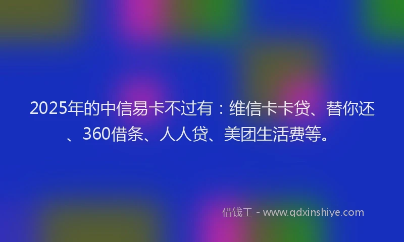 2025年的中信易卡不过有：维信卡卡贷、替你还、360借条、人人贷、美团生活费等。