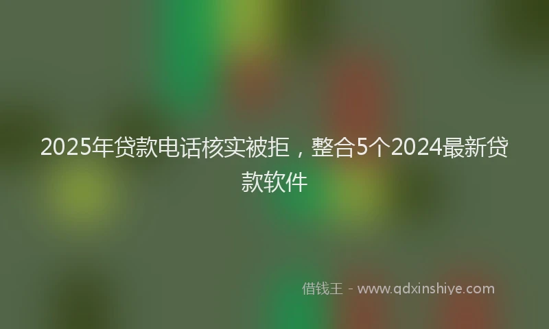 2025年贷款电话核实被拒，整合5个2024最新贷款软件