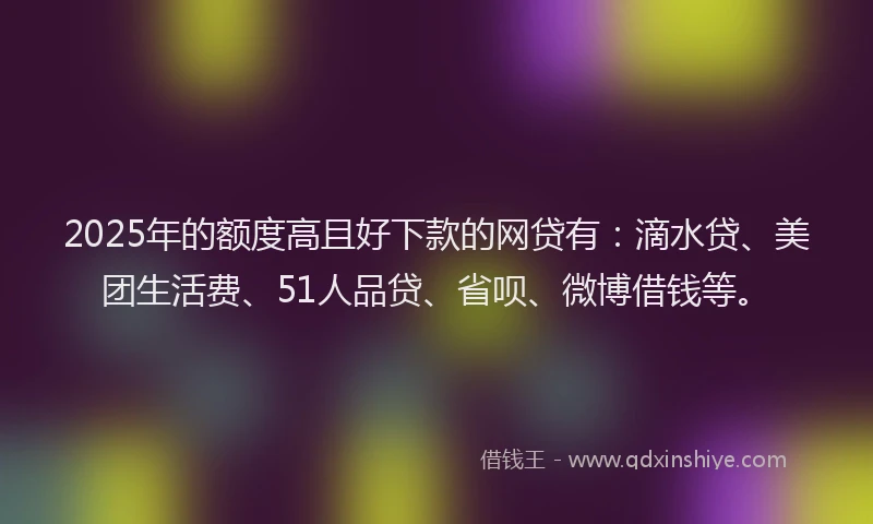 2025年的额度高且好下款的网贷有：滴水贷、美团生活费、51人品贷、省呗、微博借钱等。