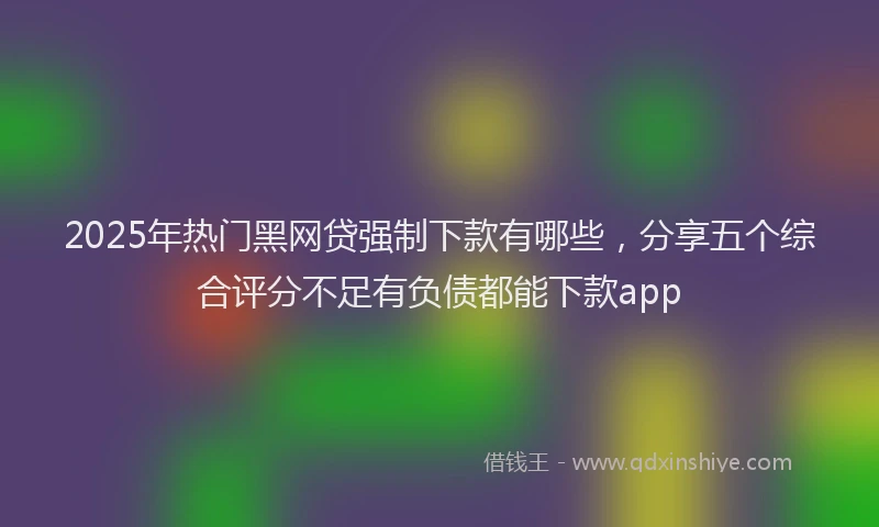 2025年热门黑网贷强制下款有哪些，分享五个综合评分不足有负债都能下款app