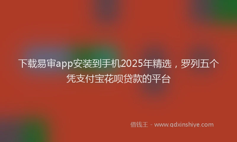 下载易审app安装到手机2025年精选，罗列五个凭支付宝花呗贷款的平台