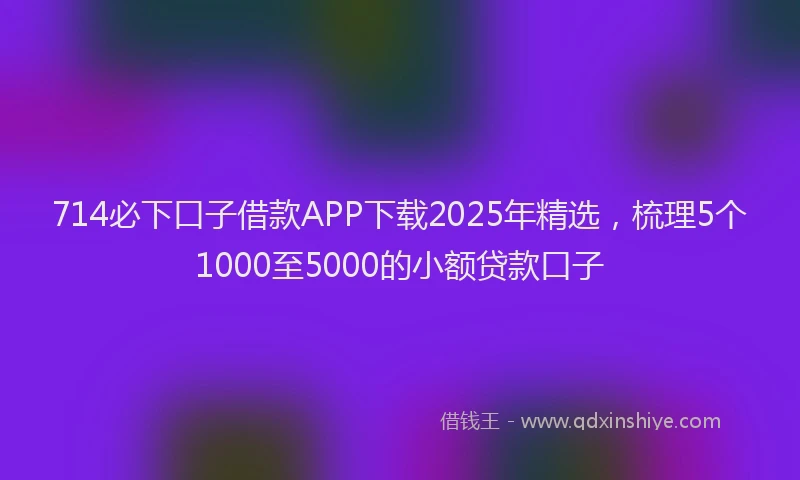 714必下口子借款APP下载2025年精选，梳理5个1000至5000的小额贷款口子