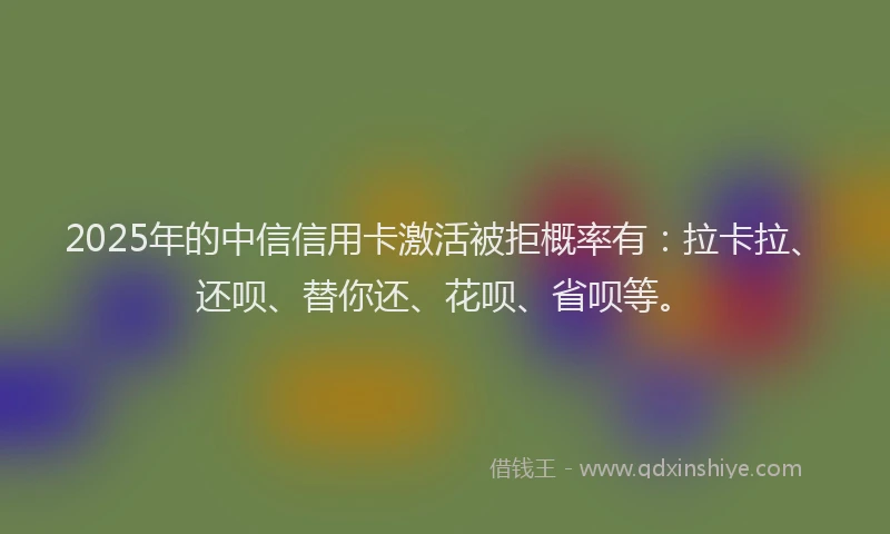 2025年的中信信用卡激活被拒概率有：拉卡拉、还呗、替你还、花呗、省呗等。