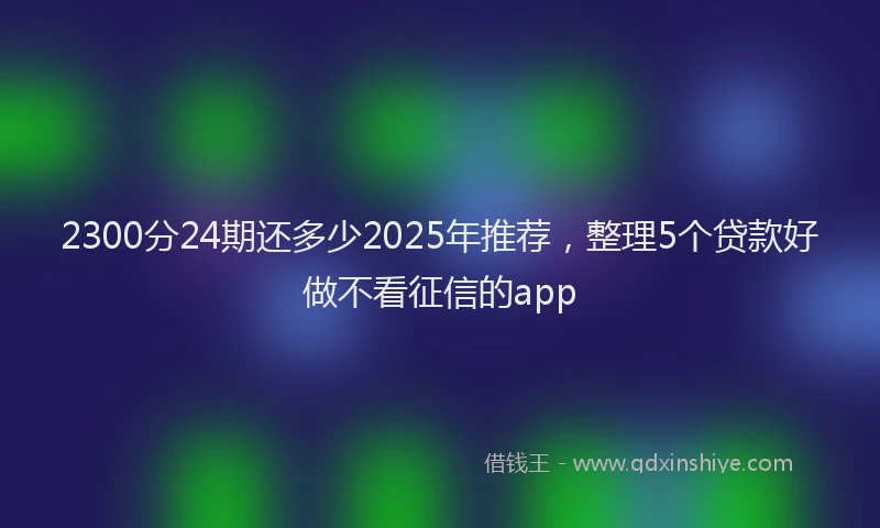 2300分24期还多少2025年推荐，整理5个贷款好做不看征信的app