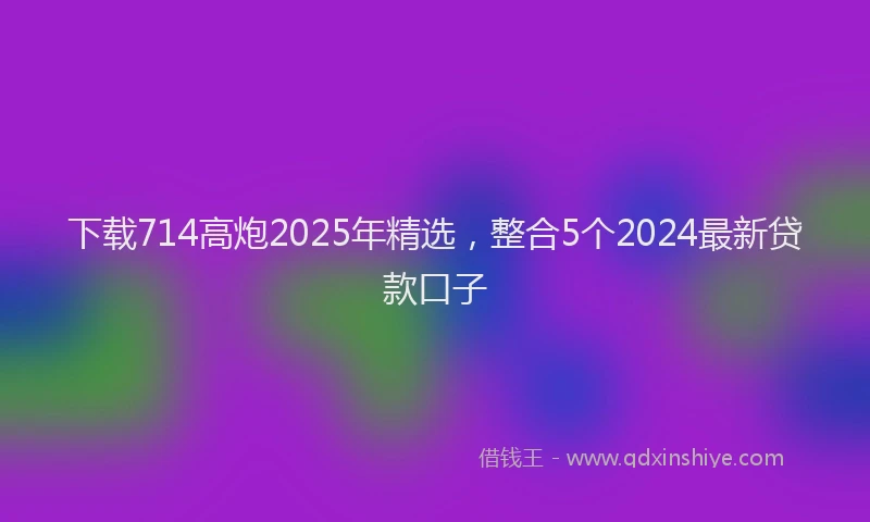 下载714高炮2025年精选，整合5个2024最新贷款口子
