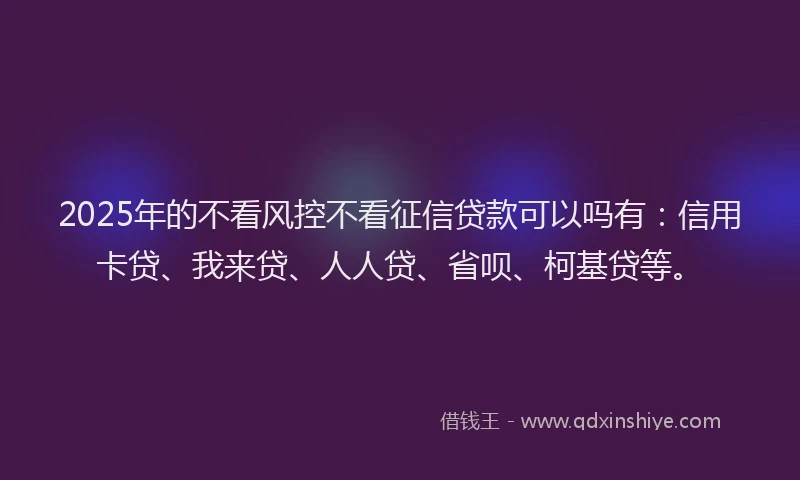 2025年的不看风控不看征信贷款可以吗有：信用卡贷、我来贷、人人贷、省呗、柯基贷等。