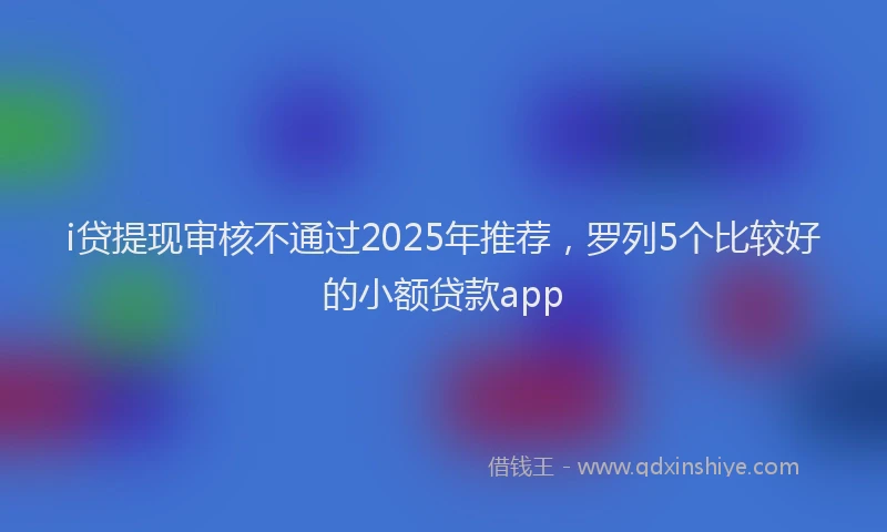 i贷提现审核不通过2025年推荐，罗列5个比较好的小额贷款app