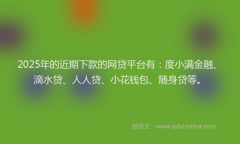 2025年的近期下款的网贷平台有：度小满金融、滴水贷、人人贷、小花钱包、随身贷等。