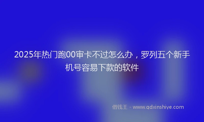 2025年热门跑00审卡不过怎么办，罗列五个新手机号容易下款的软件