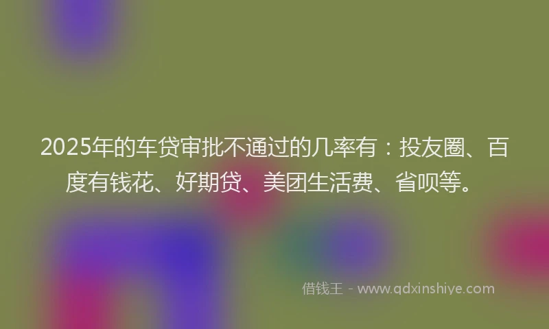 2025年的车贷审批不通过的几率有：投友圈、百度有钱花、好期贷、美团生活费、省呗等。