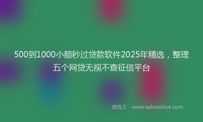 500到1000小额秒过贷款软件2025年精选，整理五个网贷无视不查征信平台