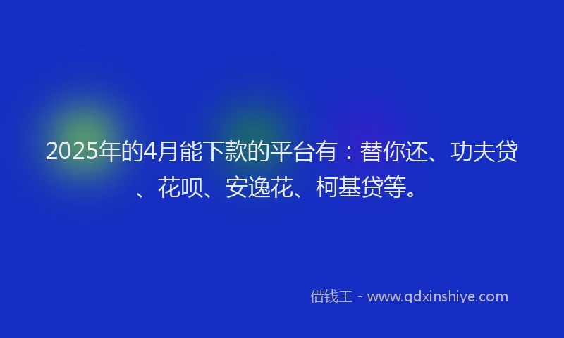 2025年的4月能下款的平台有：替你还、功夫贷、花呗、安逸花、柯基贷等。