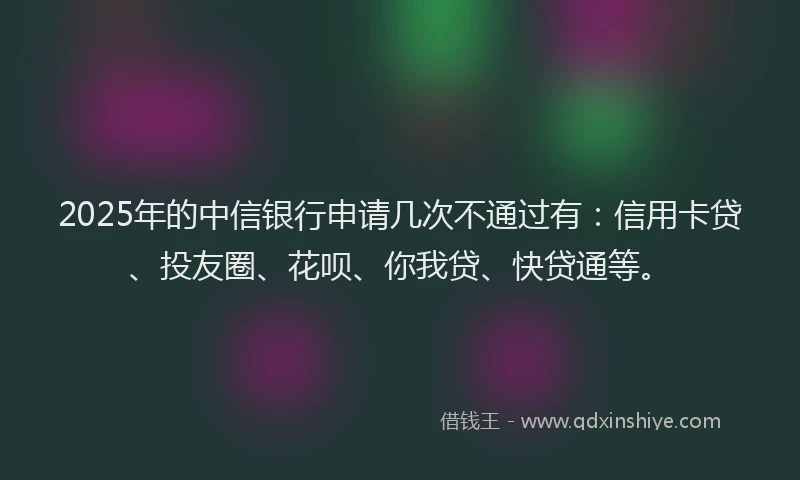 2025年的中信银行申请几次不通过有：信用卡贷、投友圈、花呗、你我贷、快贷通等。