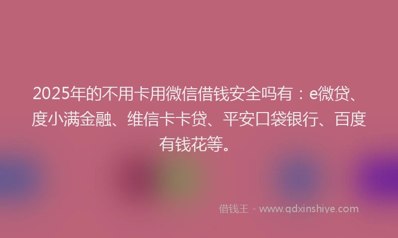 2025年的不用卡用微信借钱安全吗有：e微贷、度小满金融、维信卡卡贷、平安口袋银行、百度有钱花等。