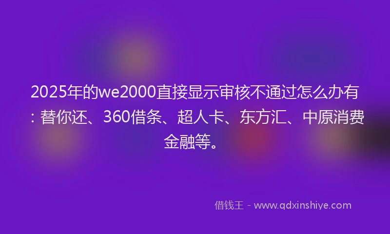 2025年的we2000直接显示审核不通过怎么办有：替你还、360借条、超人卡、东方汇、中原消费金融等。