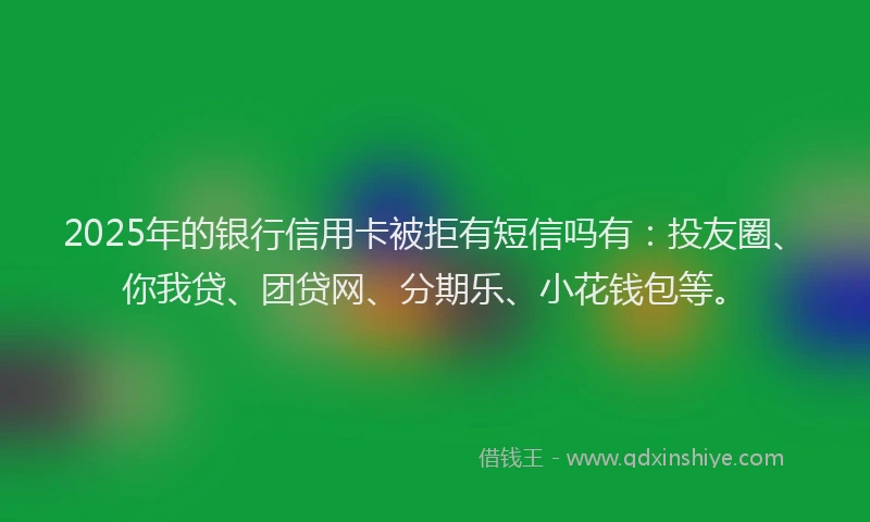 2025年的银行信用卡被拒有短信吗有：投友圈、你我贷、团贷网、分期乐、小花钱包等。