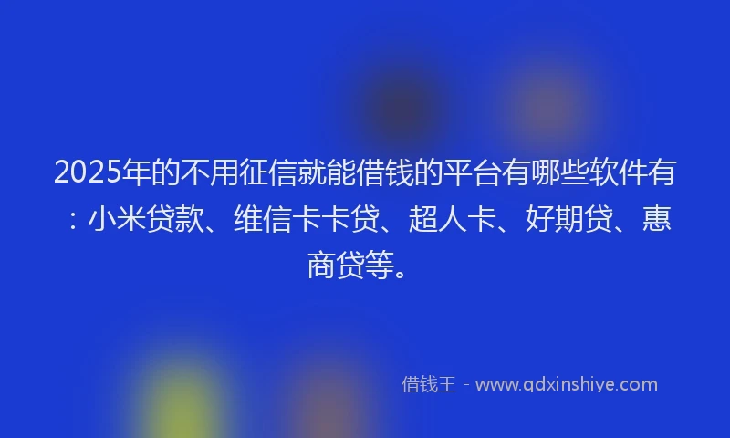 2025年的不用征信就能借钱的平台有哪些软件有：小米贷款、维信卡卡贷、超人卡、好期贷、惠商贷等。