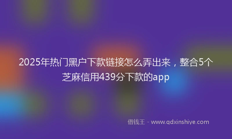 2025年热门黑户下款链接怎么弄出来，整合5个芝麻信用439分下款的app