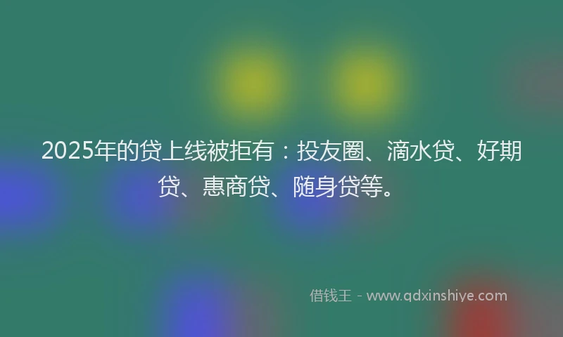2025年的贷上线被拒有：投友圈、滴水贷、好期贷、惠商贷、随身贷等。