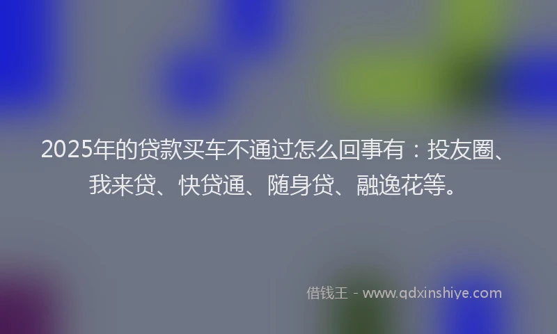 2025年的贷款买车不通过怎么回事有：投友圈、我来贷、快贷通、随身贷、融逸花等。