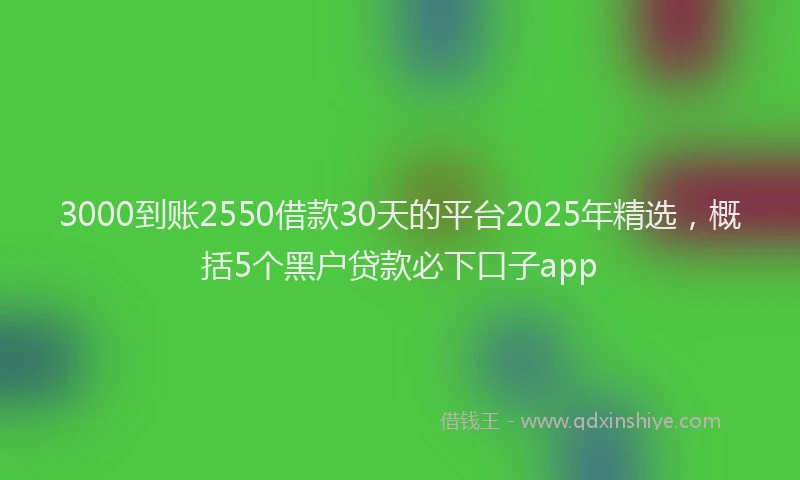 3000到账2550借款30天的平台2025年精选，概括5个黑户贷款必下口子app